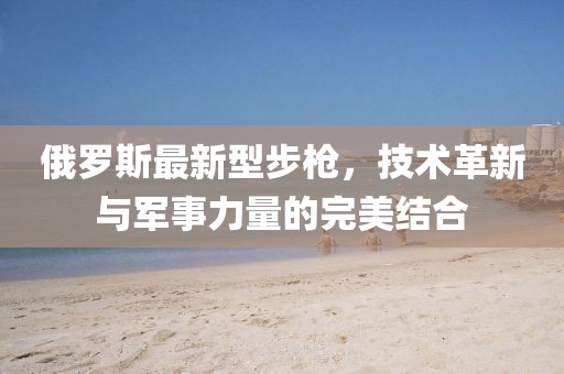 俄罗斯最新型步枪，技术革新与军事力量的完美结合