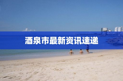 酒泉市最新资讯速递