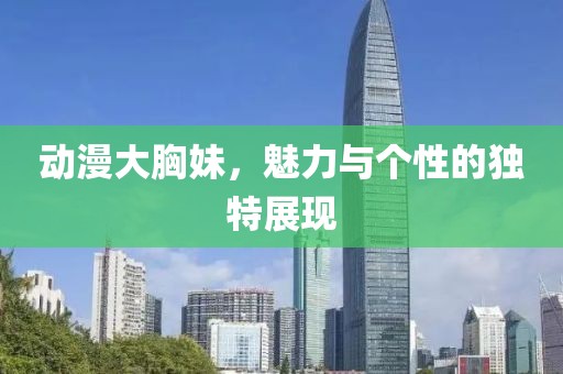 动漫大胸妹，魅力与个性的独特展现