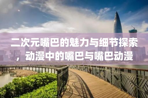 二次元嘴巴的魅力与细节探索，动漫中的嘴巴与嘴巴动漫