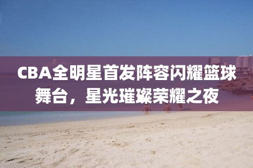 CBA全明星首发阵容闪耀篮球舞台，星光璀璨荣耀之夜