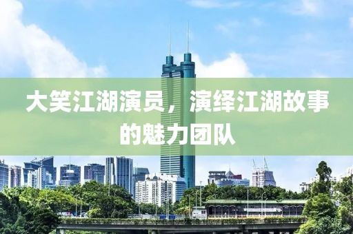 大笑江湖演员，演绎江湖故事的魅力团队