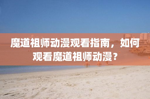 魔道祖师动漫观看指南，如何观看魔道祖师动漫？