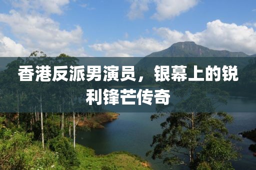 香港反派男演员，银幕上的锐利锋芒传奇