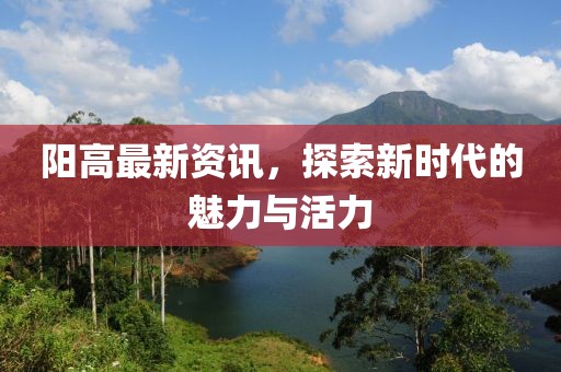阳高最新资讯，探索新时代的魅力与活力