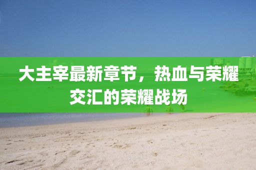大主宰最新章节，热血与荣耀交汇的荣耀战场