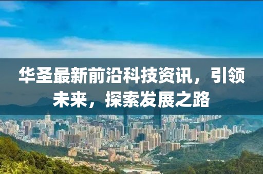 华圣最新前沿科技资讯，引领未来，探索发展之路