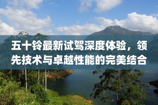 五十铃最新试驾深度体验，领先技术与卓越性能的完美结合