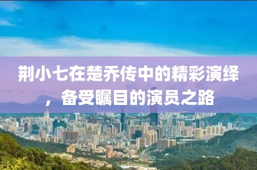 荆小七在楚乔传中的精彩演绎，备受瞩目的演员之路
