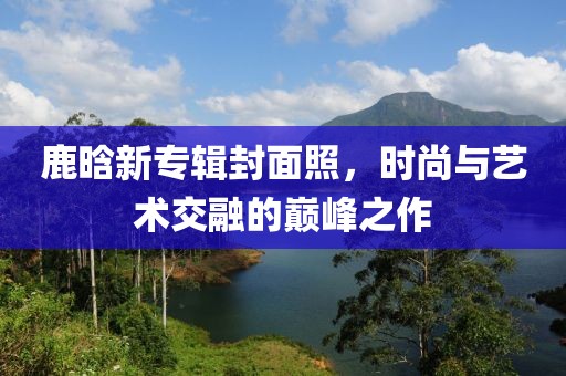 鹿晗新专辑封面照，时尚与艺术交融的巅峰之作