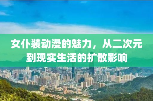 女仆装动漫的魅力，从二次元到现实生活的扩散影响