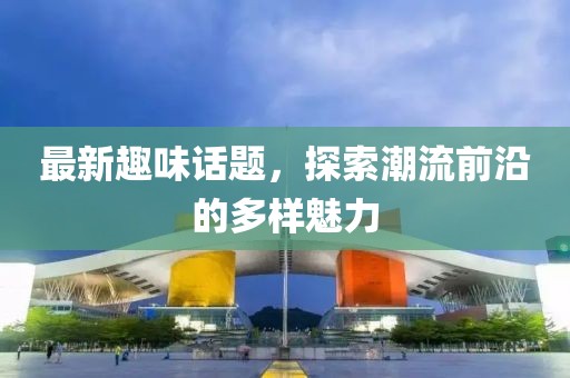 最新趣味话题，探索潮流前沿的多样魅力