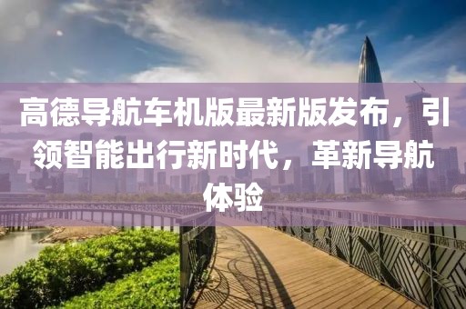 高德导航车机版最新版发布，引领智能出行新时代，革新导航体验