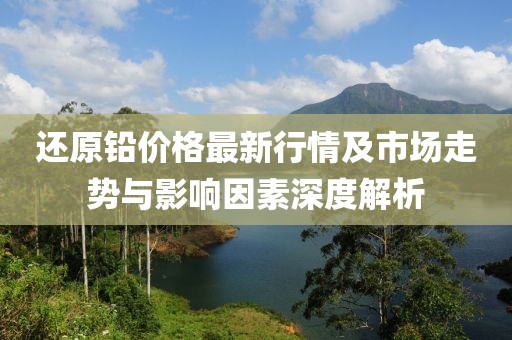 还原铅价格最新行情及市场走势与影响因素深度解析