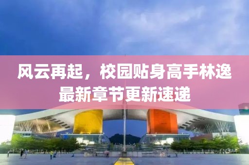 风云再起，校园贴身高手林逸最新章节更新速递