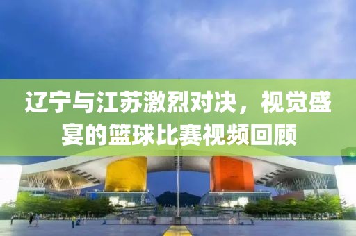 辽宁与江苏激烈对决，视觉盛宴的篮球比赛视频回顾