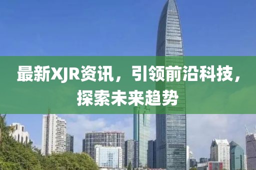 最新XJR资讯，引领前沿科技，探索未来趋势