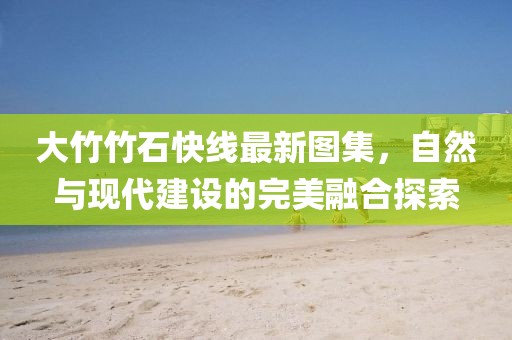 大竹竹石快线最新图集，自然与现代建设的完美融合探索