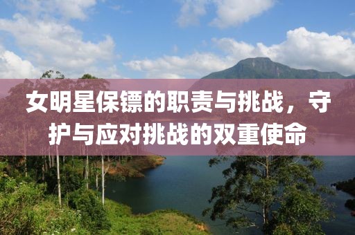 女明星保镖的职责与挑战，守护与应对挑战的双重使命