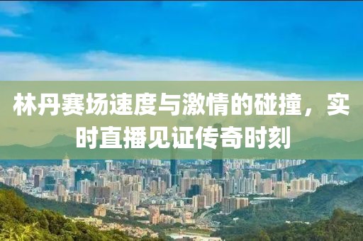 林丹赛场速度与激情的碰撞，实时直播见证传奇时刻
