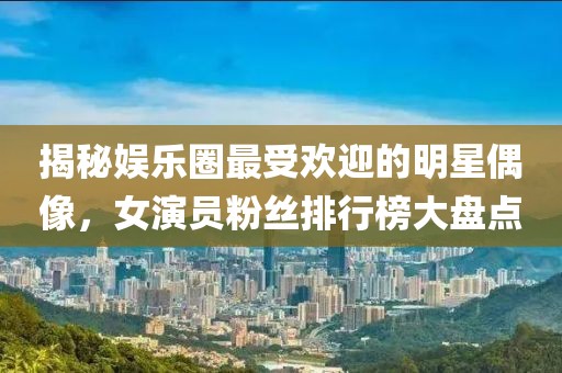揭秘娱乐圈最受欢迎的明星偶像，女演员粉丝排行榜大盘点