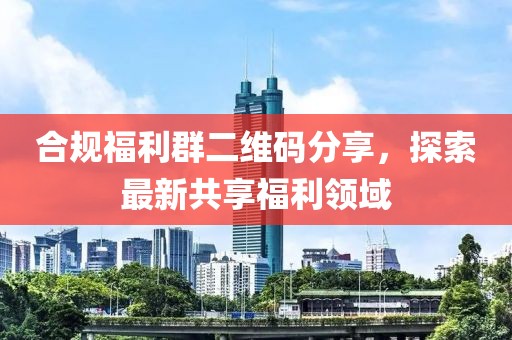 合规福利群二维码分享，探索最新共享福利领域