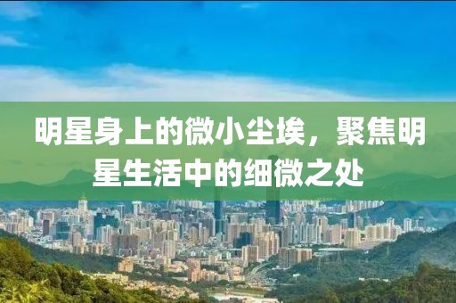 明星身上的微小尘埃，聚焦明星生活中的细微之处