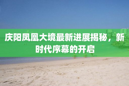 庆阳凤凰大境最新进展揭秘，新时代序幕的开启