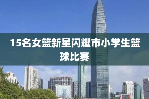 15名女篮新星闪耀市小学生篮球比赛