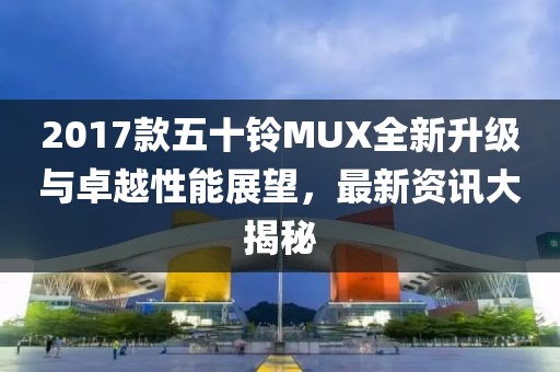 2017款五十铃MUX全新升级与卓越性能展望，最新资讯大揭秘