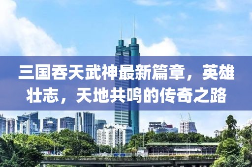三国吞天武神最新篇章，英雄壮志，天地共鸣的传奇之路