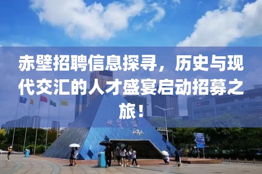 赤壁招聘信息探寻，历史与现代交汇的人才盛宴启动招募之旅！