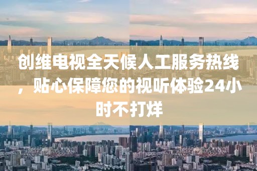 创维电视全天候人工服务热线，贴心保障您的视听体验24小时不打烊
