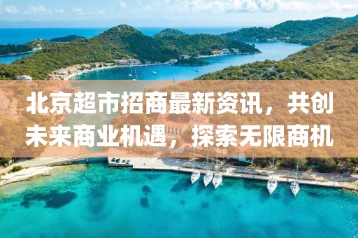 北京超市招商最新资讯，共创未来商业机遇，探索无限商机