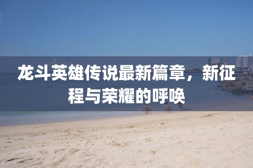 龙斗英雄传说最新篇章，新征程与荣耀的呼唤