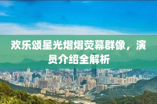 欢乐颂星光熠熠荧幕群像，演员介绍全解析