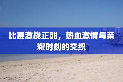比赛激战正酣，热血激情与荣耀时刻的交织