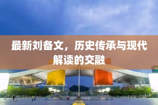 最新刘备文，历史传承与现代解读的交融