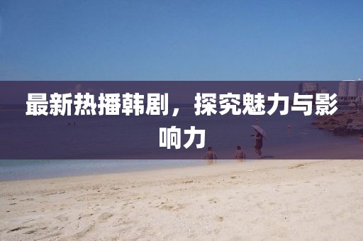 最新热播韩剧，探究魅力与影响力