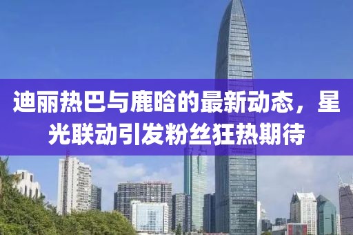 迪丽热巴与鹿晗的最新动态，星光联动引发粉丝狂热期待