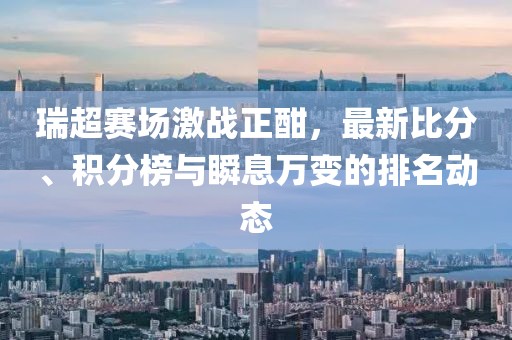 瑞超赛场激战正酣，最新比分、积分榜与瞬息万变的排名动态