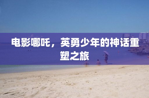 电影哪吒，英勇少年的神话重塑之旅