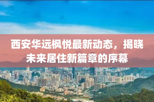 西安华远枫悦最新动态，揭晓未来居住新篇章的序幕
