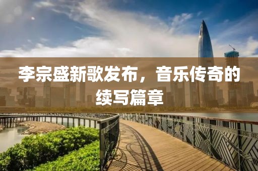 李宗盛新歌发布，音乐传奇的续写篇章