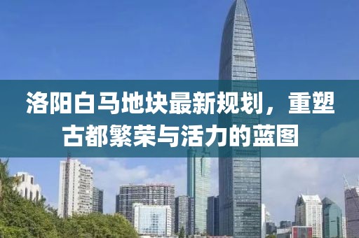 洛阳白马地块最新规划，重塑古都繁荣与活力的蓝图