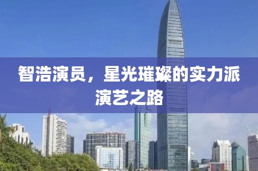 智浩演员，星光璀璨的实力派演艺之路