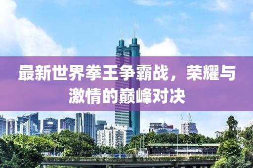 最新世界拳王争霸战，荣耀与激情的巅峰对决