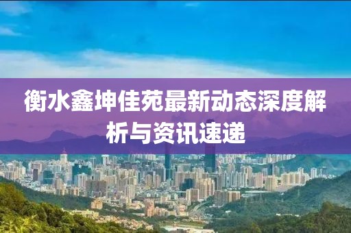 衡水鑫坤佳苑最新动态深度解析与资讯速递