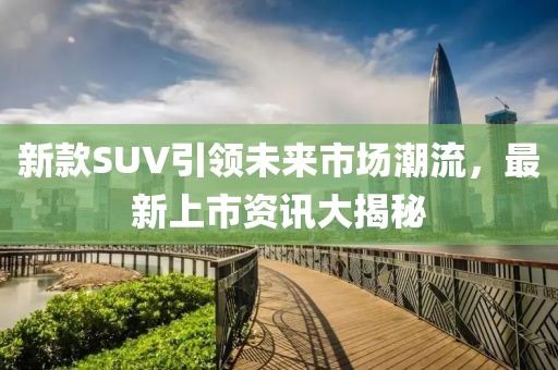 新款SUV引领未来市场潮流，最新上市资讯大揭秘