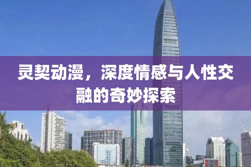 灵契动漫，深度情感与人性交融的奇妙探索